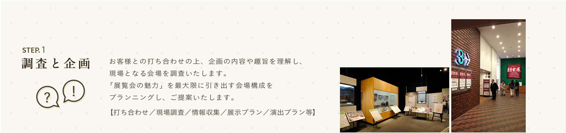 STEP.1 調査と企画 お客様との打ち合わせの上、企画の内容や趣旨を理解し、現場となる会場を調査いたします。「展覧会の魅力」を最大限に引き出す会場構成をプランニングし、ご提案いたします。【打ち合わせ／現場調査／情報収集／展示プラン／演出プラン等】