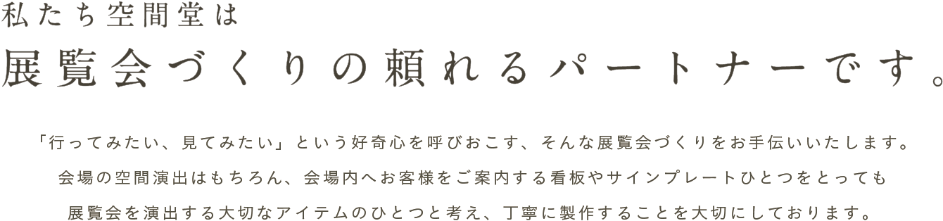 私たち空間堂は展覧会づくりの頼れるパートナーです。「行ってみたい、見てみたい」という好奇心を呼びおこす、そんな展覧会づくりをお手伝いいたします。会場の空間演出はもちろん、会場内へお客様をご案内する看板やサインプレートひとつをとっても展覧会を演出する大切なアイテムのひとつと考え、丁寧に製作することを大切にしております。